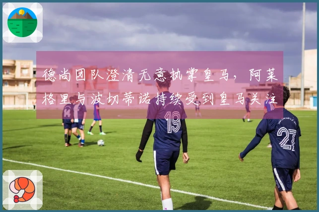 德尚团队澄清无意执掌皇马，阿莱格里与波切蒂诺持续受到皇马关注