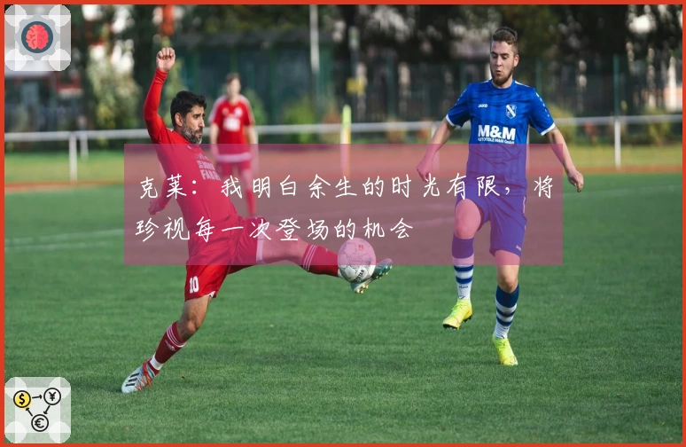 克莱：我明白余生的时光有限，将珍视每一次登场的机会
