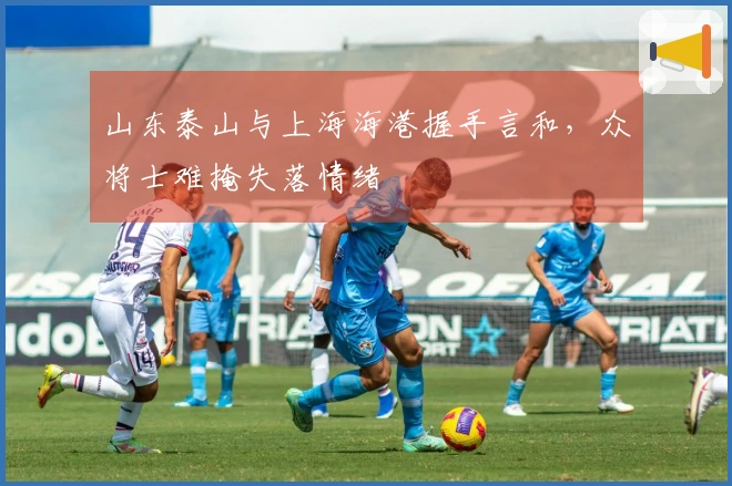山东泰山与上海海港握手言和，众将士难掩失落情绪