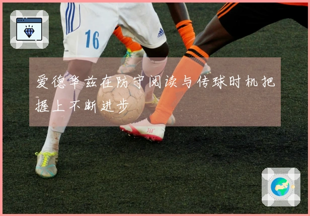 爱德华兹在防守阅读与传球时机把握上不断进步