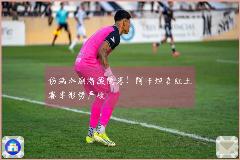伤病加剧潜藏隐患！阿卡坦言红土赛季形势严峻