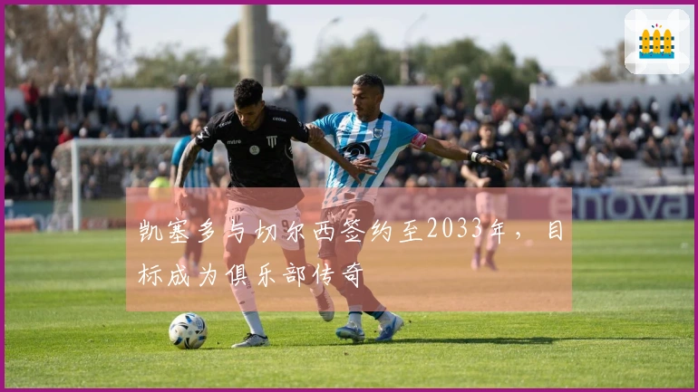 凯塞多与切尔西签约至2033年，目标成为俱乐部传奇