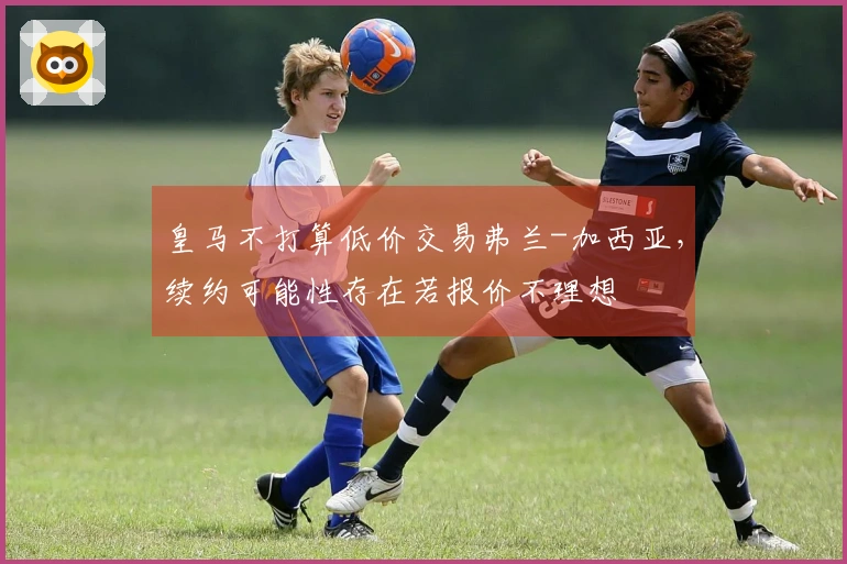 皇马不打算低价交易弗兰-加西亚，续约可能性存在若报价不理想