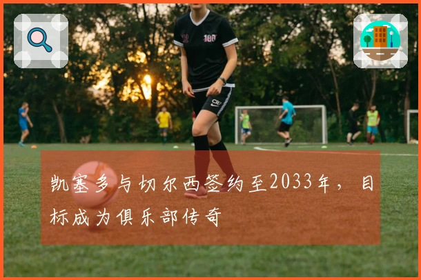 凯塞多与切尔西签约至2033年，目标成为俱乐部传奇