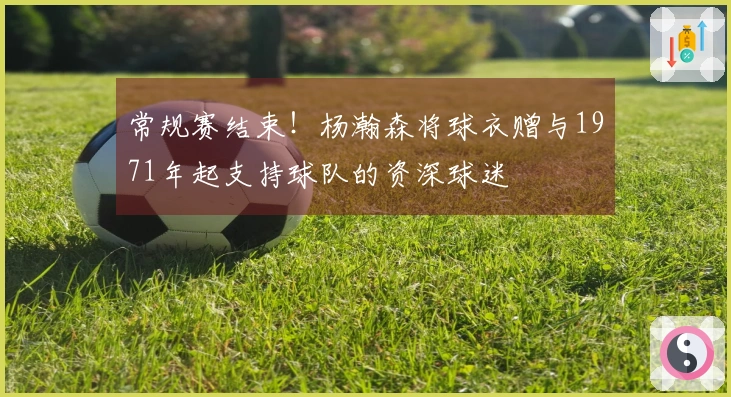 常规赛结束！杨瀚森将球衣赠与1971年起支持球队的资深球迷