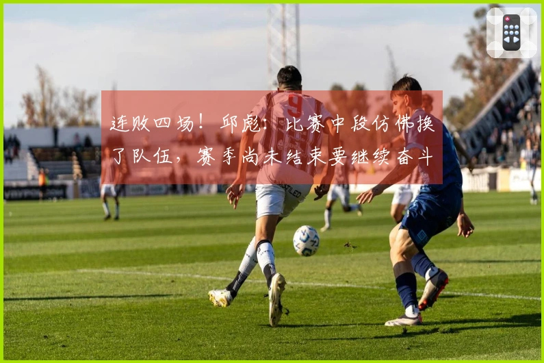 连败四场！邱彪：比赛中段仿佛换了队伍，赛季尚未结束要继续奋斗