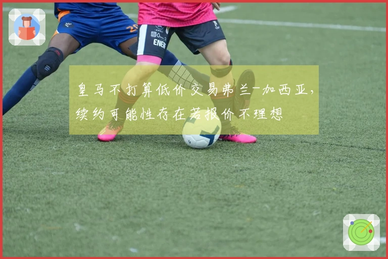 皇马不打算低价交易弗兰-加西亚，续约可能性存在若报价不理想