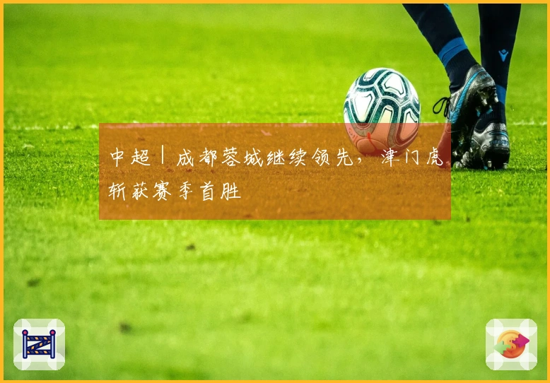中超｜成都蓉城继续领先，津门虎斩获赛季首胜
