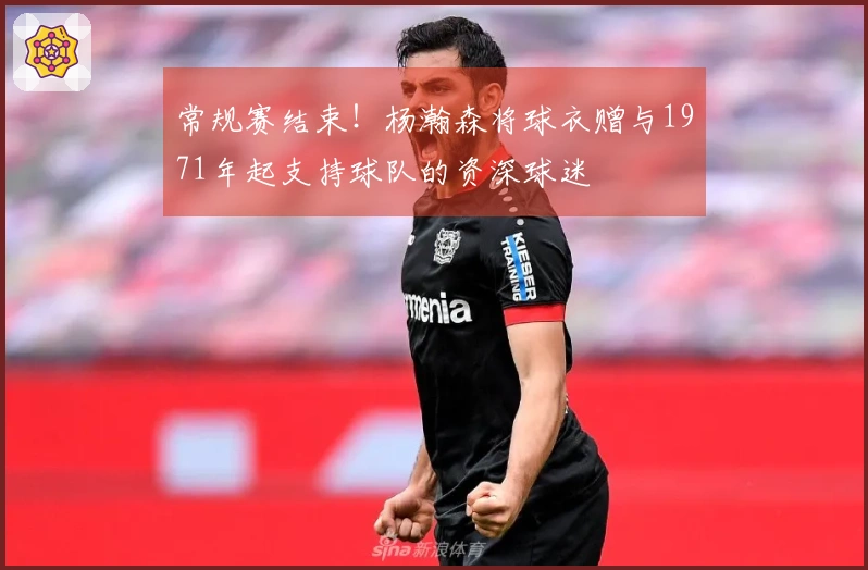 常规赛结束！杨瀚森将球衣赠与1971年起支持球队的资深球迷