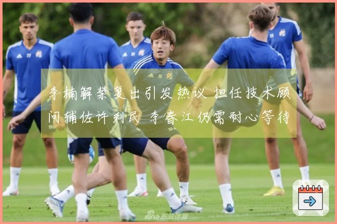 李楠解禁复出引发热议 担任技术顾问辅佐许利民 李春江仍需耐心等待