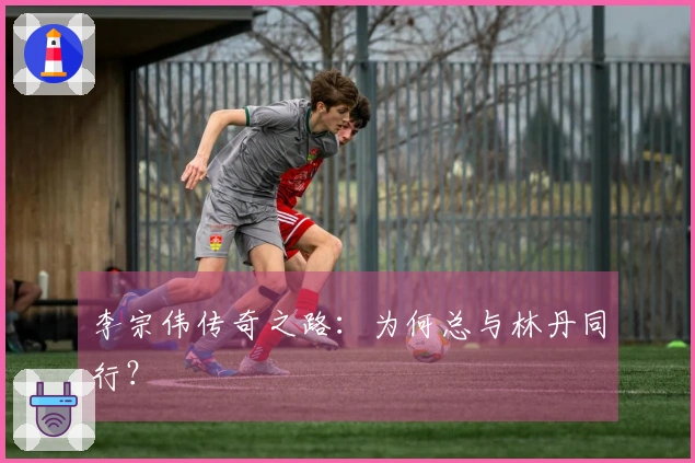 李宗伟传奇之路：为何总与林丹同行？